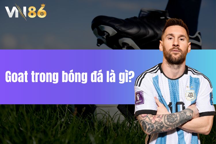 Goat trong bóng đá là gì? Tổng hợp những cái tên xứng đáng danh hiệu Goat